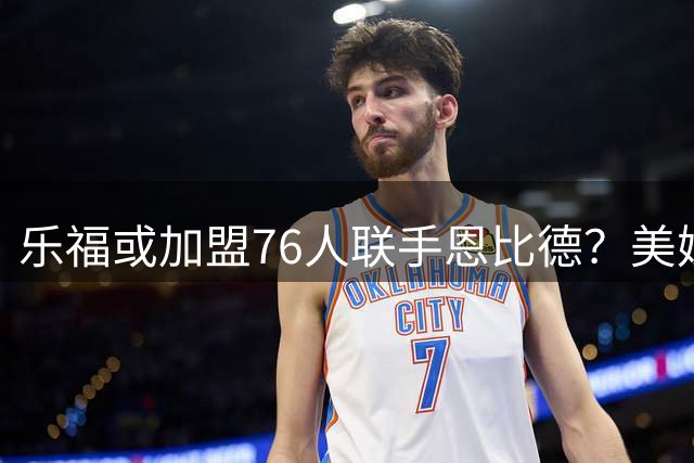 乐福或加盟76人联手恩比德？美媒曝老将寻求生涯最后一冠