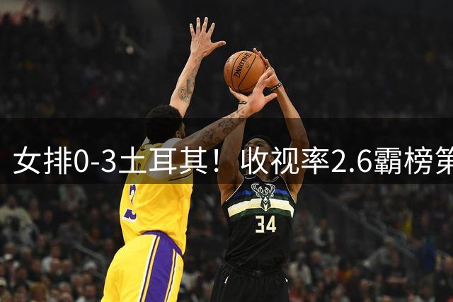 女排0-3土耳其！收视率2.6霸榜第1，积分扣7.3分，明天下午争第3