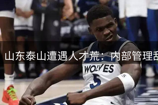 山东泰山遭遇人才荒：内部管理乱象与舆论高压成引援最大阻碍