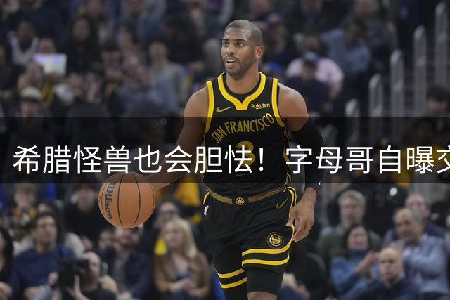 希腊怪兽也会胆怯！字母哥自曝交易后惶恐，坦言自己只是普通人
