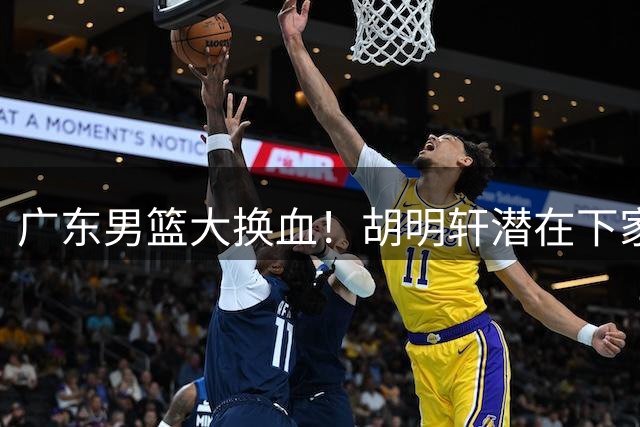 广东男篮大换血！胡明轩潜在下家浮出水面 徐杰离队信号引热议