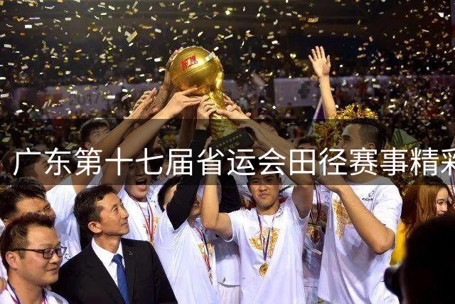 广东第十七届省运会田径赛事精彩落幕