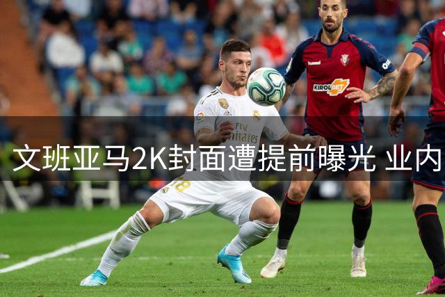 文班亚马2K封面遭提前曝光 业内记者怒斥同行破坏行规