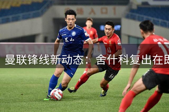 曼联锋线新动态：舍什科复出在即 维尔贝克回归传闻再起