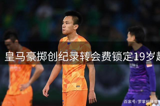 皇马豪掷创纪录转会费锁定19岁超新星 巴黎因价格失控退出争夺战