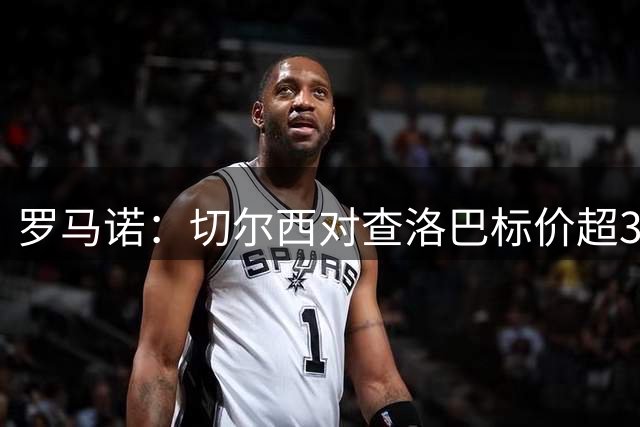 罗马诺：切尔西对查洛巴标价超3000万欧，科莫探讨引进其他中卫