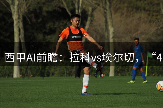 西甲AI前瞻：拉科vs埃尔切，“4-0血债”与新援首秀，谁主沉浮？