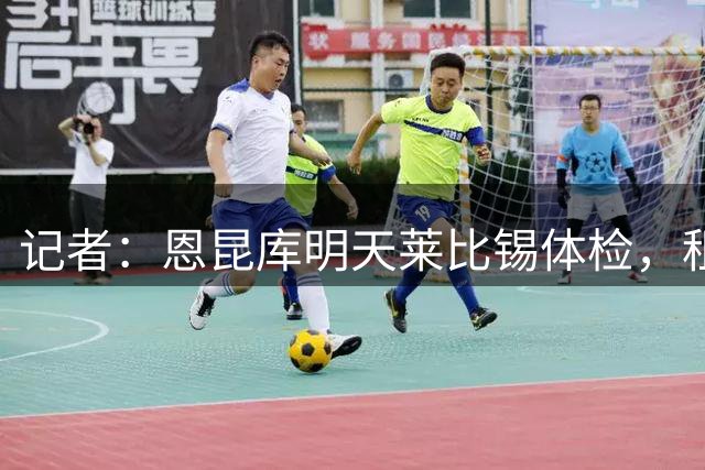 记者：恩昆库明天莱比锡体检，租借费350万欧+2700万非强制买断
