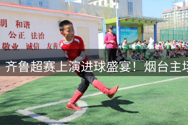 齐鲁超赛上演进球盛宴！烟台主场6球狂胜枣庄