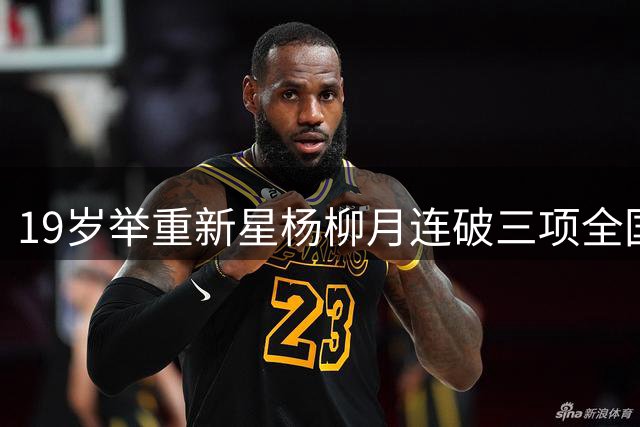 19岁举重新星杨柳月连破三项全国青年纪录 跨级挑战惊艳全场